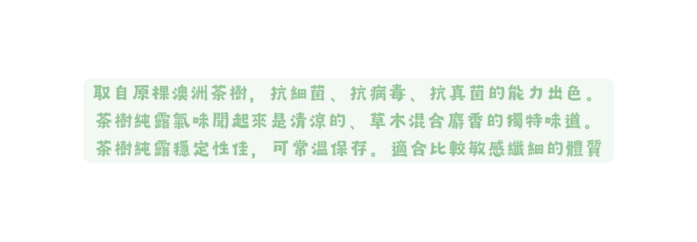 取自原棵澳洲茶樹 抗細菌 抗病毒 抗真菌的能力出色 茶樹純露氣味聞起來是清涼的 草木混合麝香的獨特味道 茶樹純露穩定性佳 可常溫保存 適合比較敏感纖細的體質